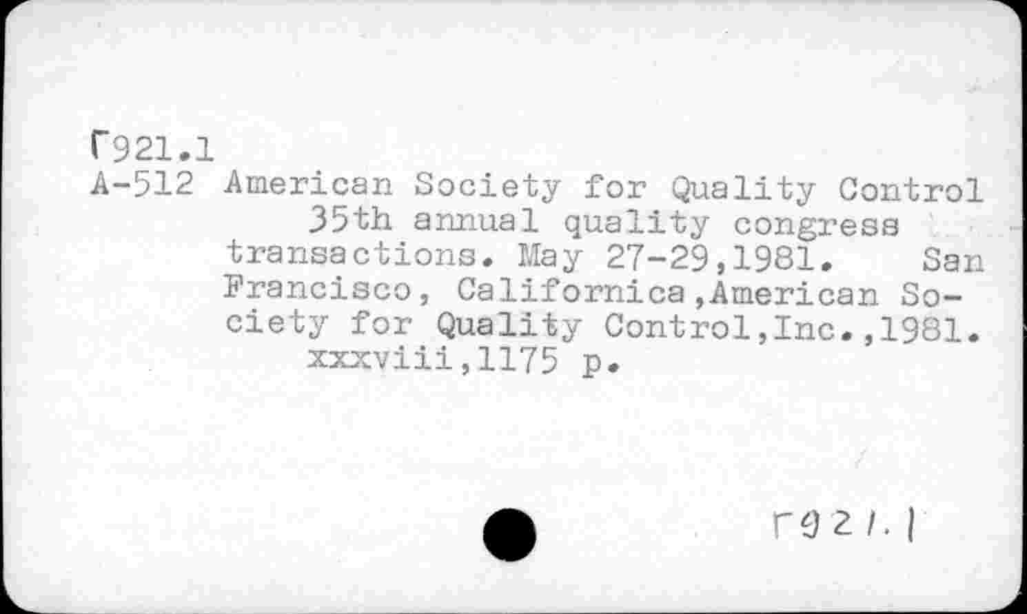 ﻿C921.1
A-512 American Society for Quality Control 35th annual quality congress transactions. May 27-29,1981. San Francisco, Californica,American Society for Quality Control,Inc.,1981. xxxviii,1175 p.
COZ/. |